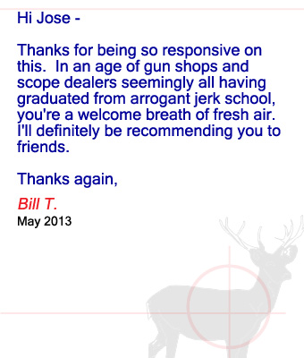 Hi Jose – Thanks for being so responsive on this.  In an age of gun shops and scope dealers seemingly all having graduated from arrogant jerk school, you're a welcome breath of fresh air.  I'll definitely be recommending you to friends.	Thanks again, Bill T. - May 2013