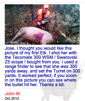 Jose, I thought you would like this picture of my first Elk. I shot her with the Tecomate 300 WSM / Swarovski Z5 scope I bought from you. I used a range finder to see that she was 300 yards away, and set the Turret on 300 yards. It worked perfect, if you zoom in on this picture you can see where the bullet hit her. Thanks a lot. John M. - October 2012
