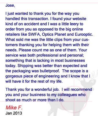Jose, I just wanted to thank you for the way you handled this transaction. I found your website kind of on accident and I was a little leery to order from you as opposed to the big online retailers like SWFA, Optics Planet and Eurooptic. What sold me was the little clips from your customers thanking you for helping them with their needs. Please count me as one of them. Your service was both professional and personal; something that is lacking in most businesses today. Shipping was better than expected and the packaging was bulletproof.  The scope is a gorgeous piece of engineering and I know that I will have it for the rest of my life. Thank you for a wonderful job.  I will recommend you and your business to my colleagues who shoot as much or more than I do. Mike F. - January 2013