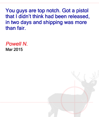 You guys are top notch. Got a pistol that I didn’t think had been released, in two days and shipping was more than fair. Powell N. - March 2015