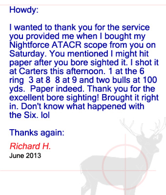 Howdy: I wanted to thank you for the service you provided me when I bought my Nightforce ATACR scope from you on Saturday. You mentioned I might hit paper after you bore sighted it. I shot it at Carters this afternoon. 1 at the 6 ring  3 at 8  8 at 9 and two bulls at 100 yds.  Paper indeed. Thank you for the excellent bore sighting! Brought it right in. Don't know what happened with the Six. lol Thanks again: Richard H. - June 2013