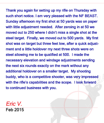 Thank you again for setting up my rifle on Thursday with such short notice. I am very pleased with the NF BEAST.  Sunday afternoon my first shot at 50 yards was on paper with little adjustment needed.  After zeroing in at 50 we moved out to 250 where I didn’t miss a single shot at the steel target.  Finally, we moved out to 500 yards.  My first shot was on target but three feet low, after a quick adjustment and a little holdover my next three shots were on steel allowing me to be qualified at 500.  I made the necessary elevation and windage adjustments sending the next six rounds exactly on the mark without any additional holdover on a smaller target.  My shooting buddy, who is a competitive shooter, was very impressed with the rifle’s capabilities and the scope.  I look forward to continued business with you. Eric V. - February 2015