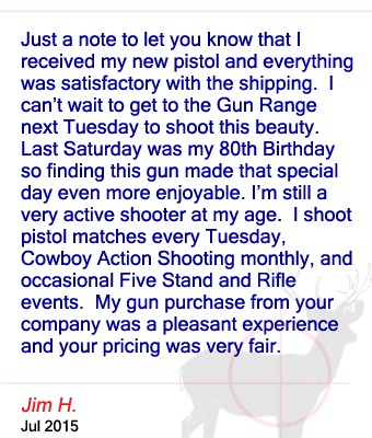 Just a note to let you know that I received my new pistol and everything was satisfactory with the shipping.  I can’t wait to get to the Gun Range next Tuesday to shoot this beauty.  Last Saturday was my 80th Birthday so finding this gun made that special day even more enjoyable. I’m still a very active shooter at my age.  I shoot pistol matches every Tuesday, Cowboy Action Shooting monthly, and occasional Five Stand and Rifle events.  My gun purchase from your company was a pleasant experience and your pricing was very fair. Jim H. - July 2015