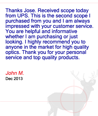 Thanks Jose. Received scope today from UPS. This is the second scope I purchased from you and I am always impressed with your customer service.  You are helpful and informative whether I am purchasing or just looking. I highly recommend you to anyone in the market for high quality optics. Thank you for your personal service and top quality products. John M. - December 2013
