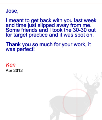 Jose, I meant to get back with you last week and time just slipped away from me.  Some friends and I took the 30-30 out for target practice and it was spot on. Thank you so much for your work, it was perfect! Ken – April 2012