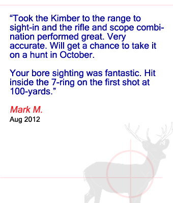 Took the Kimber to the range to sight-in and the rifle and scope combination performed great. Very accurate. Will get a chance to take it on a hunt in October. Your bore sighting was fantastic. Hit inside the 7-ring on the first shot at 100-yards. Mark M. - August 2012
