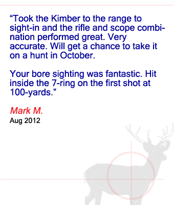 Took the Kimber to the range to sight-in and the rifle and scope combination performed great. Very accurate. Will get a chance to take it on a hunt in October. Your bore sighting was fantastic. Hit inside the 7-ring on the first shot at 100-yards. Mark M. - August 2012