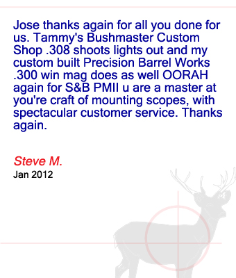 Jose thanks again for all you done for us. Tammy's Bushmaster Custom Shop .308 shoots lights out and my custom built Precision Barrel Works .300 win mag does as well OORAH again for S&B PMII u are a master at you're craft of mounting scopes, with spectacular customer service. Thanks again. Steve M. – January 2012